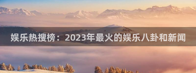 益达娱乐ccmpc：娱乐热搜榜：2023年最火的娱乐八卦和新闻