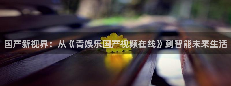 益达娱乐官网下载：国产新视界：从《青娱乐国产视频在线》到智能未来生活